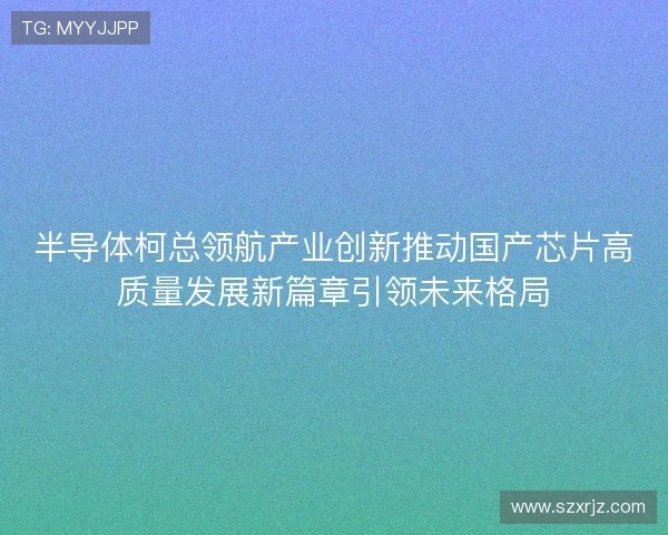 半导体柯总领航产业创新推动国产芯片高质量发展新篇章引领未来格局